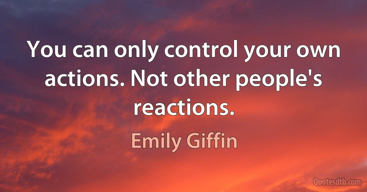 You can only control your own actions. Not other people's reactions. (Emily Giffin)