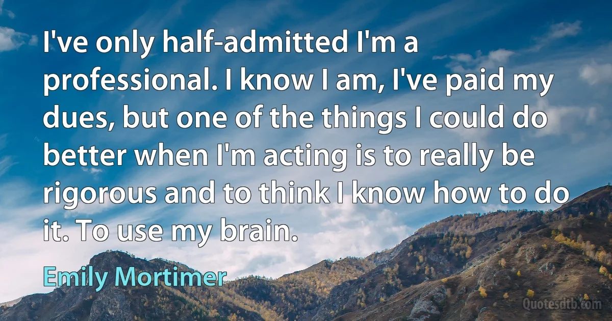 I've only half-admitted I'm a professional. I know I am, I've paid my dues, but one of the things I could do better when I'm acting is to really be rigorous and to think I know how to do it. To use my brain. (Emily Mortimer)