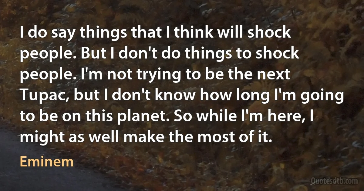 I do say things that I think will shock people. But I don't do things to shock people. I'm not trying to be the next Tupac, but I don't know how long I'm going to be on this planet. So while I'm here, I might as well make the most of it. (Eminem)