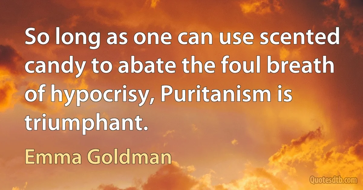 So long as one can use scented candy to abate the foul breath of hypocrisy, Puritanism is triumphant. (Emma Goldman)