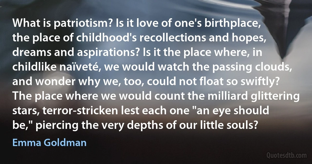 What is patriotism? Is it love of one's birthplace, the place of childhood's recollections and hopes, dreams and aspirations? Is it the place where, in childlike naïveté, we would watch the passing clouds, and wonder why we, too, could not float so swiftly? The place where we would count the milliard glittering stars, terror-stricken lest each one "an eye should be," piercing the very depths of our little souls? (Emma Goldman)