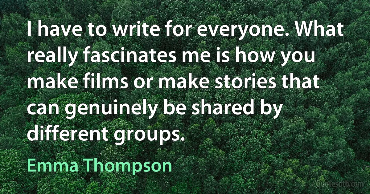 I have to write for everyone. What really fascinates me is how you make films or make stories that can genuinely be shared by different groups. (Emma Thompson)