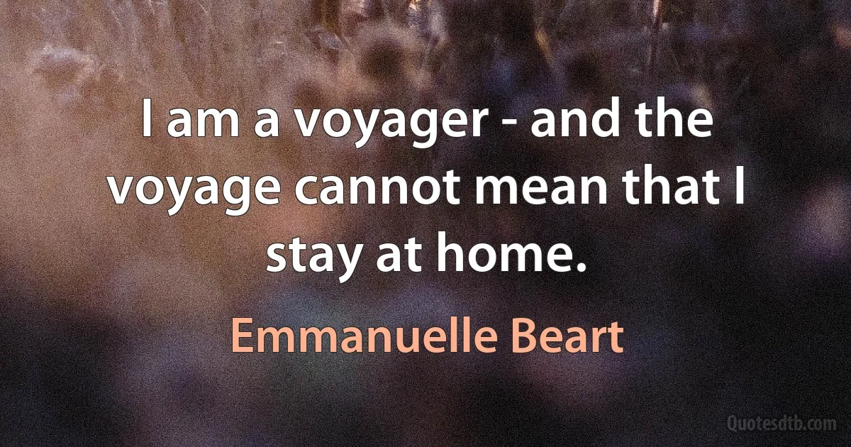 I am a voyager - and the voyage cannot mean that I stay at home. (Emmanuelle Beart)