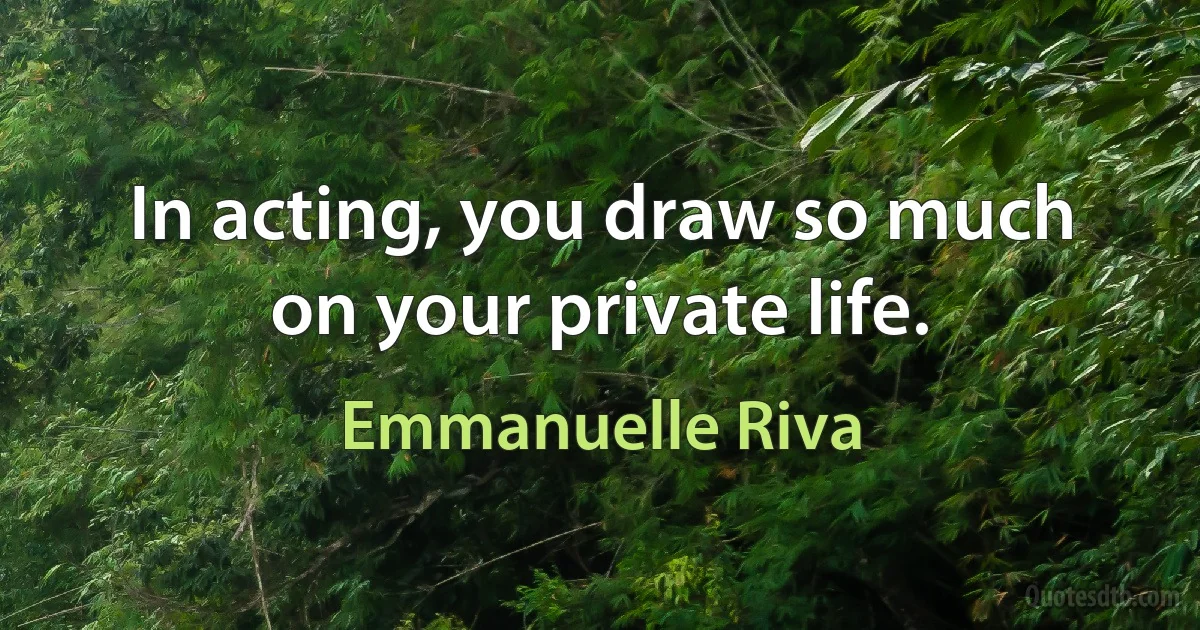 In acting, you draw so much on your private life. (Emmanuelle Riva)