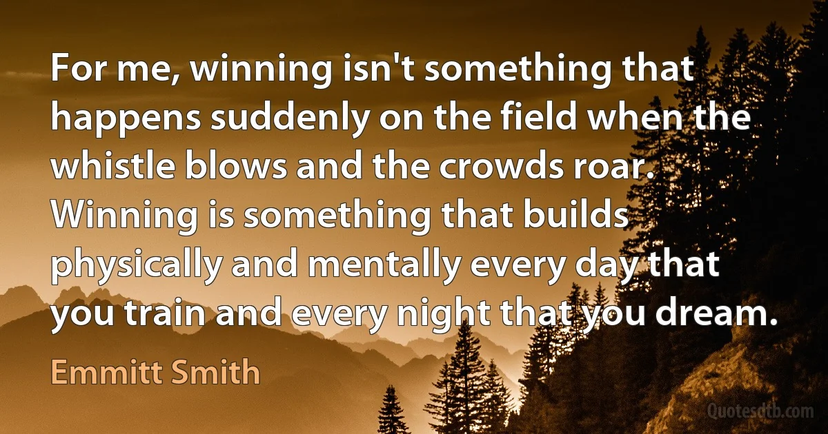 For me, winning isn't something that happens suddenly on the field when the whistle blows and the crowds roar. Winning is something that builds physically and mentally every day that you train and every night that you dream. (Emmitt Smith)