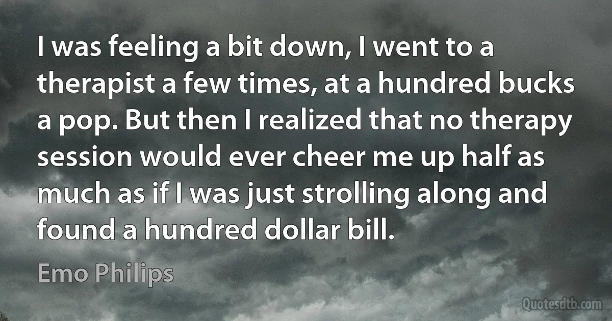 I was feeling a bit down, I went to a therapist a few times, at a hundred bucks a pop. But then I realized that no therapy session would ever cheer me up half as much as if I was just strolling along and found a hundred dollar bill. (Emo Philips)