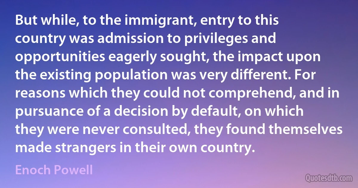 But while, to the immigrant, entry to this country was admission to privileges and opportunities eagerly sought, the impact upon the existing population was very different. For reasons which they could not comprehend, and in pursuance of a decision by default, on which they were never consulted, they found themselves made strangers in their own country. (Enoch Powell)