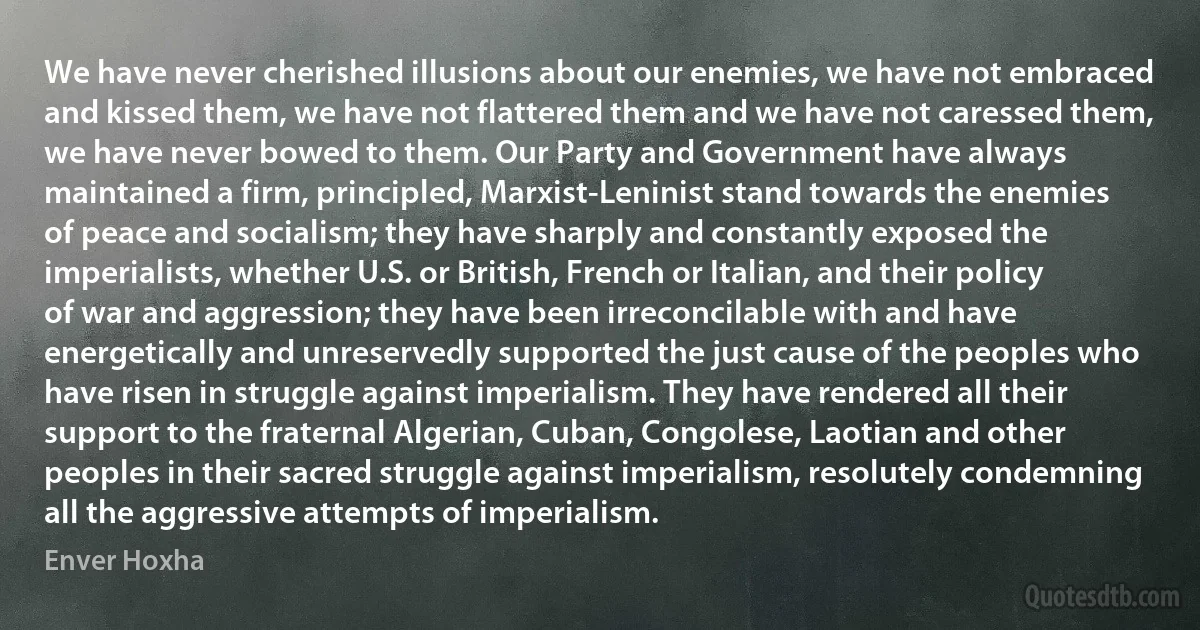 We have never cherished illusions about our enemies, we have not embraced and kissed them, we have not flattered them and we have not caressed them, we have never bowed to them. Our Party and Government have always maintained a firm, principled, Marxist-Leninist stand towards the enemies of peace and socialism; they have sharply and constantly exposed the imperialists, whether U.S. or British, French or Italian, and their policy of war and aggression; they have been irreconcilable with and have energetically and unreservedly supported the just cause of the peoples who have risen in struggle against imperialism. They have rendered all their support to the fraternal Algerian, Cuban, Congolese, Laotian and other peoples in their sacred struggle against imperialism, resolutely condemning all the aggressive attempts of imperialism. (Enver Hoxha)