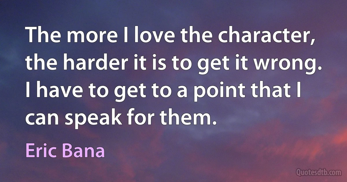 The more I love the character, the harder it is to get it wrong. I have to get to a point that I can speak for them. (Eric Bana)