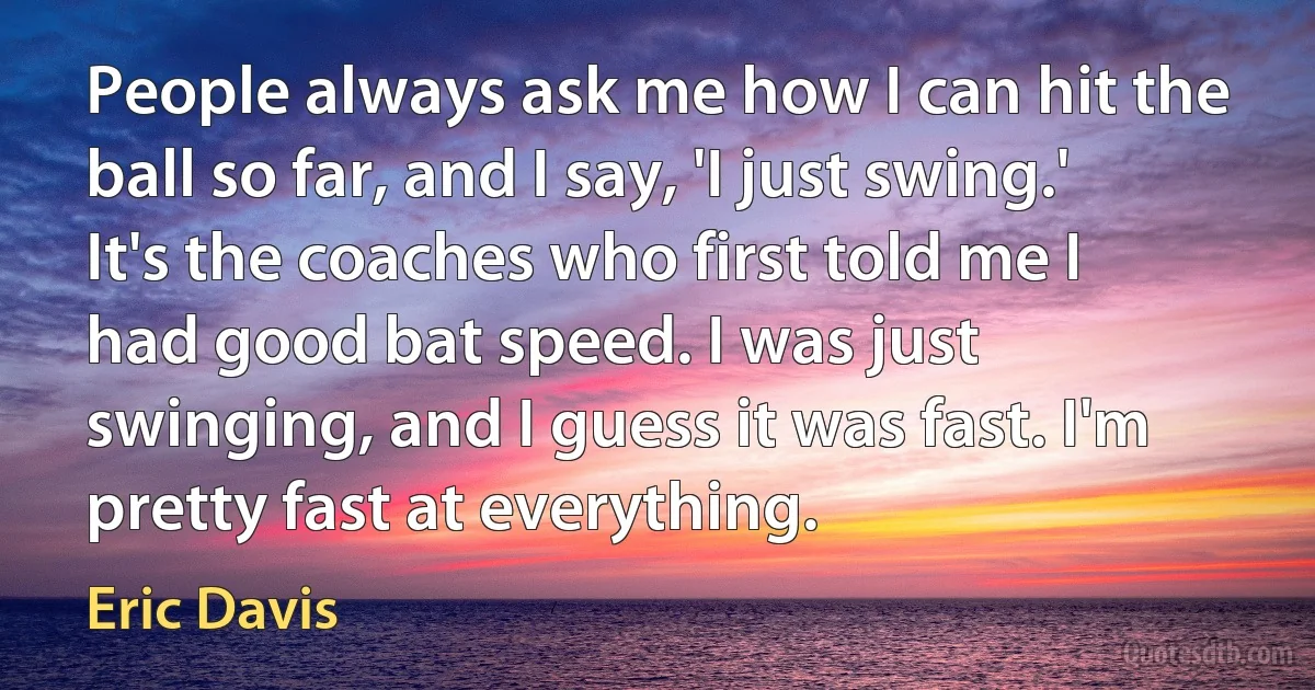 People always ask me how I can hit the ball so far, and I say, 'I just swing.' It's the coaches who first told me I had good bat speed. I was just swinging, and I guess it was fast. I'm pretty fast at everything. (Eric Davis)