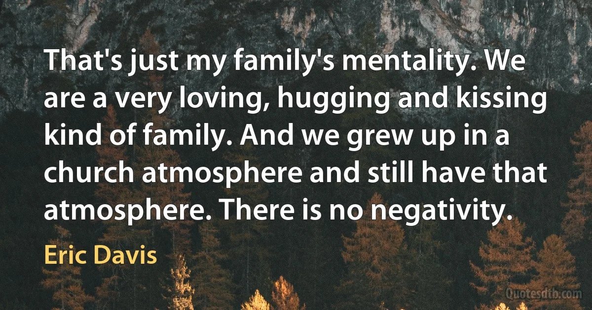 That's just my family's mentality. We are a very loving, hugging and kissing kind of family. And we grew up in a church atmosphere and still have that atmosphere. There is no negativity. (Eric Davis)