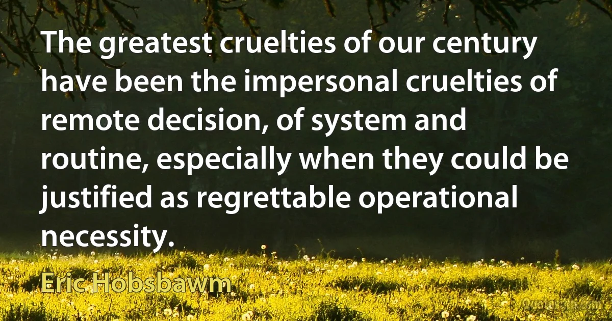 The greatest cruelties of our century have been the impersonal cruelties of remote decision, of system and routine, especially when they could be justified as regrettable operational necessity. (Eric Hobsbawm)