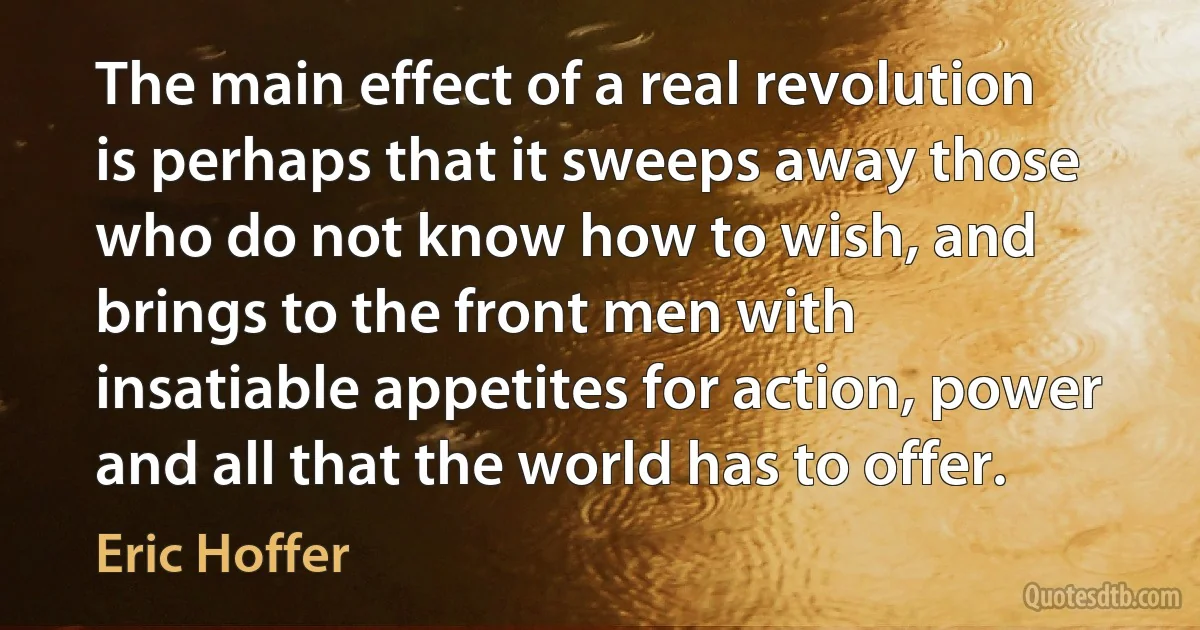 The main effect of a real revolution is perhaps that it sweeps away those who do not know how to wish, and brings to the front men with insatiable appetites for action, power and all that the world has to offer. (Eric Hoffer)