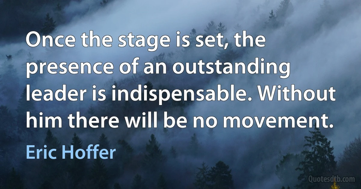 Once the stage is set, the presence of an outstanding leader is indispensable. Without him there will be no movement. (Eric Hoffer)