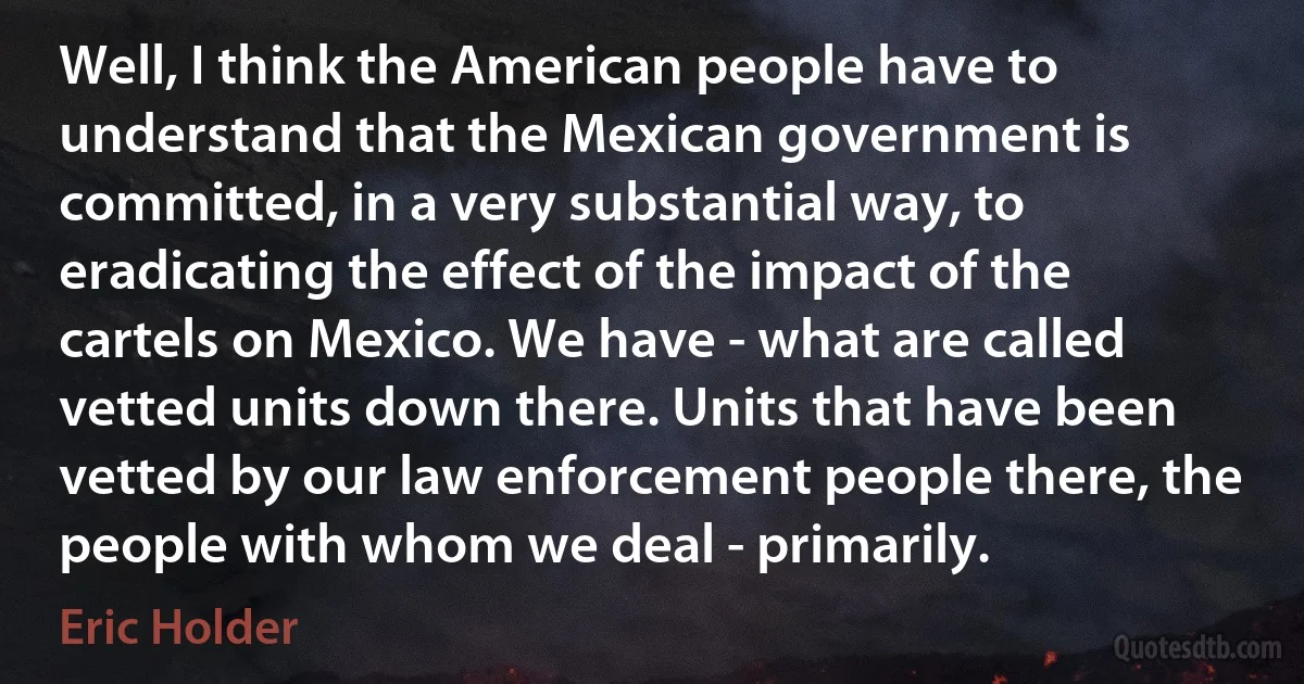 Well, I think the American people have to understand that the Mexican government is committed, in a very substantial way, to eradicating the effect of the impact of the cartels on Mexico. We have - what are called vetted units down there. Units that have been vetted by our law enforcement people there, the people with whom we deal - primarily. (Eric Holder)