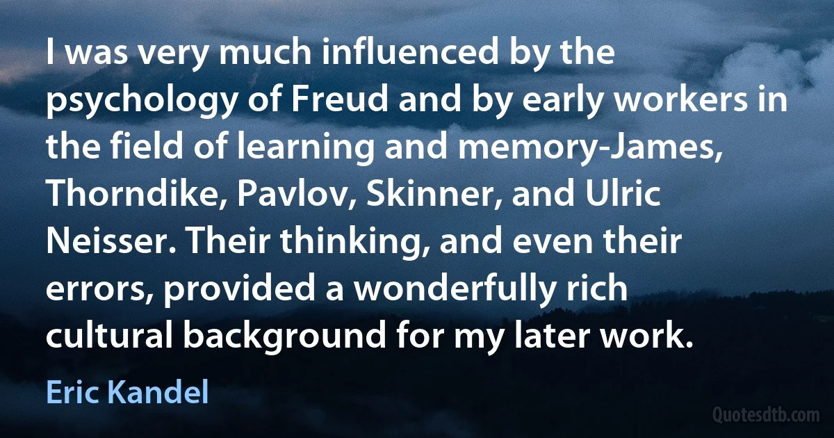 I was very much influenced by the psychology of Freud and by early workers in the field of learning and memory-James, Thorndike, Pavlov, Skinner, and Ulric Neisser. Their thinking, and even their errors, provided a wonderfully rich cultural background for my later work. (Eric Kandel)