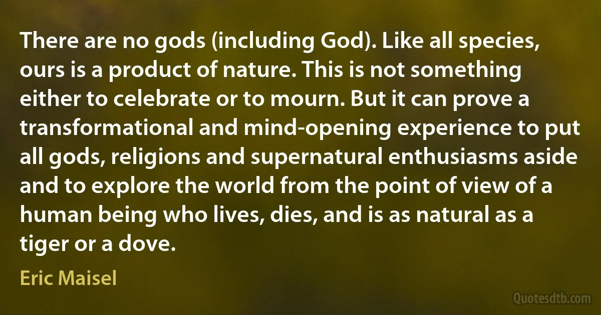 There are no gods (including God). Like all species, ours is a product of nature. This is not something either to celebrate or to mourn. But it can prove a transformational and mind-opening experience to put all gods, religions and supernatural enthusiasms aside and to explore the world from the point of view of a human being who lives, dies, and is as natural as a tiger or a dove. (Eric Maisel)