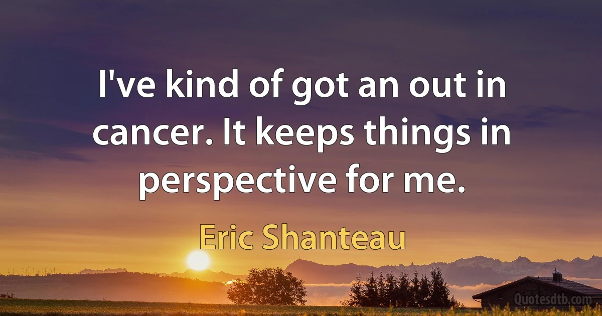 I've kind of got an out in cancer. It keeps things in perspective for me. (Eric Shanteau)