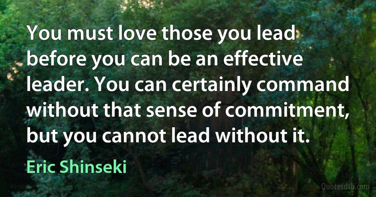 You must love those you lead before you can be an effective leader. You can certainly command without that sense of commitment, but you cannot lead without it. (Eric Shinseki)