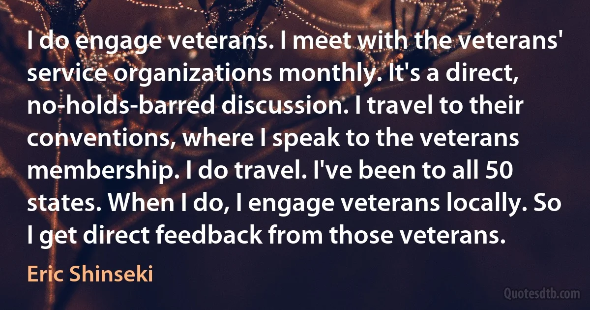 I do engage veterans. I meet with the veterans' service organizations monthly. It's a direct, no-holds-barred discussion. I travel to their conventions, where I speak to the veterans membership. I do travel. I've been to all 50 states. When I do, I engage veterans locally. So I get direct feedback from those veterans. (Eric Shinseki)