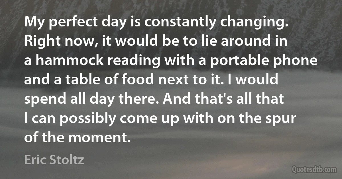 My perfect day is constantly changing. Right now, it would be to lie around in a hammock reading with a portable phone and a table of food next to it. I would spend all day there. And that's all that I can possibly come up with on the spur of the moment. (Eric Stoltz)