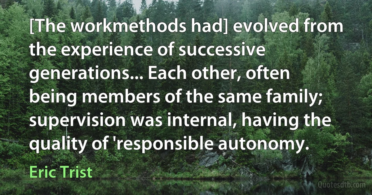 [The workmethods had] evolved from the experience of successive generations... Each other, often being members of the same family; supervision was internal, having the quality of 'responsible autonomy. (Eric Trist)