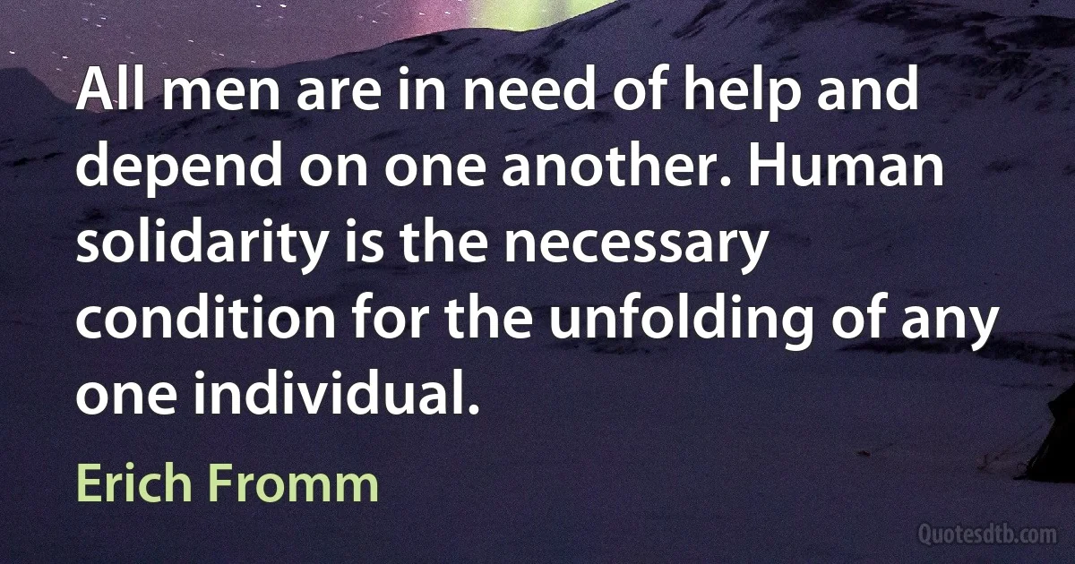 All men are in need of help and depend on one another. Human solidarity is the necessary condition for the unfolding of any one individual. (Erich Fromm)