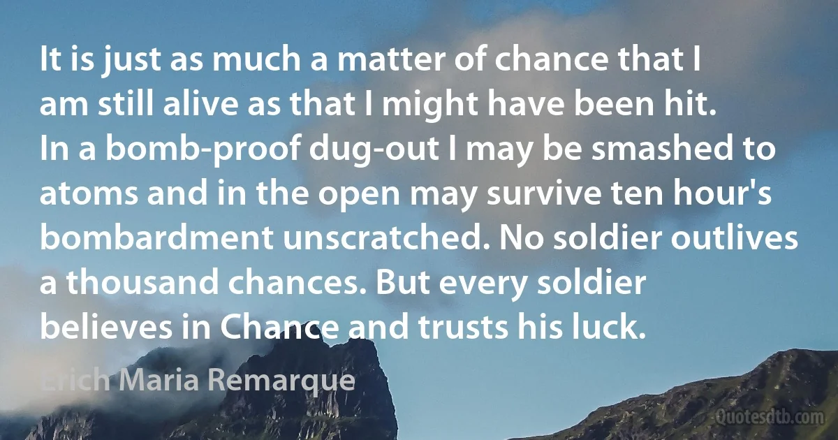 It is just as much a matter of chance that I am still alive as that I might have been hit. In a bomb-proof dug-out I may be smashed to atoms and in the open may survive ten hour's bombardment unscratched. No soldier outlives a thousand chances. But every soldier believes in Chance and trusts his luck. (Erich Maria Remarque)