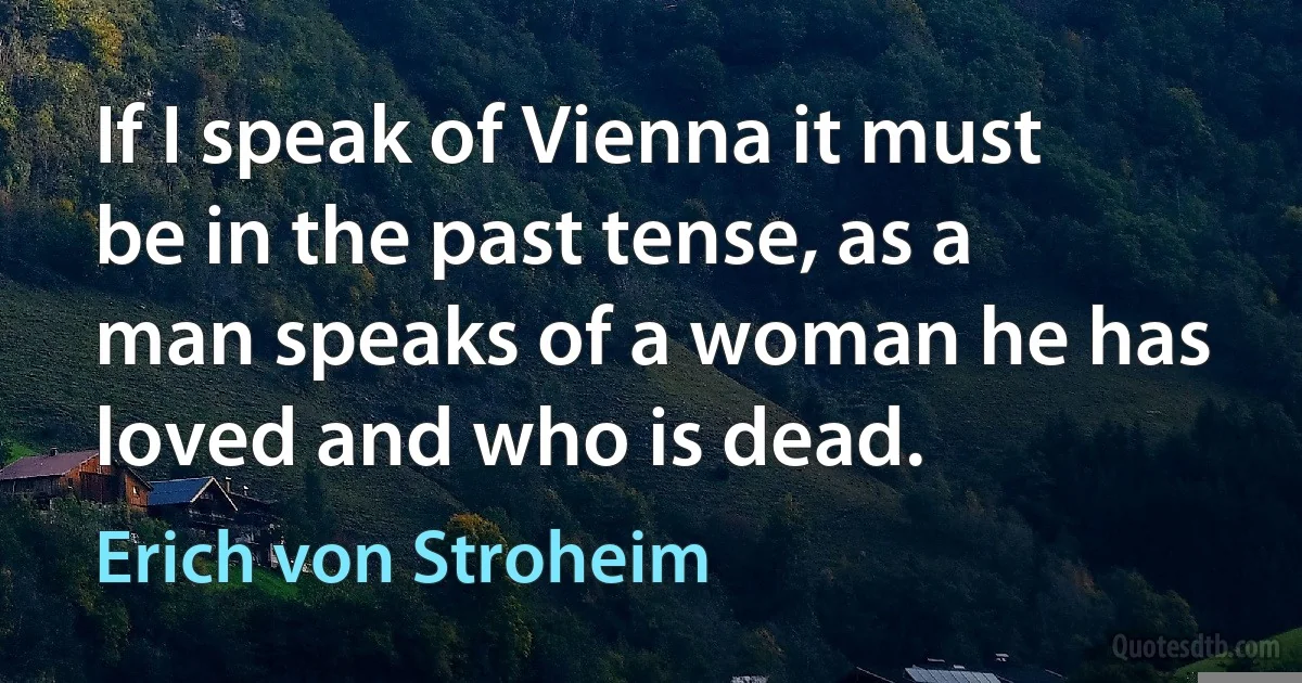 If I speak of Vienna it must be in the past tense, as a man speaks of a woman he has loved and who is dead. (Erich von Stroheim)