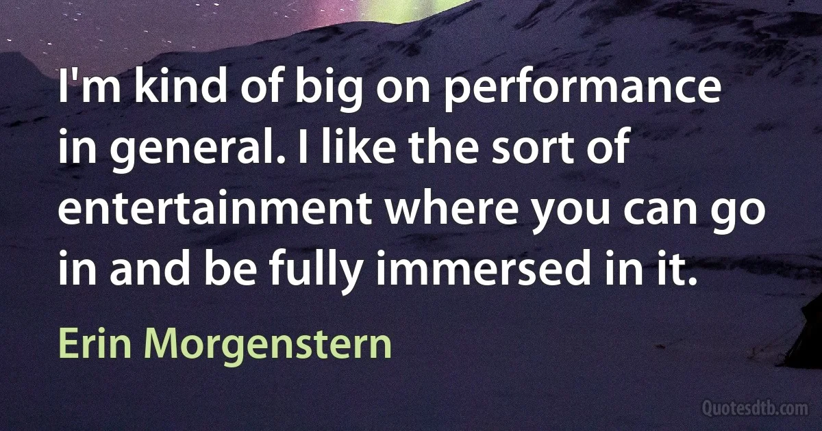 I'm kind of big on performance in general. I like the sort of entertainment where you can go in and be fully immersed in it. (Erin Morgenstern)