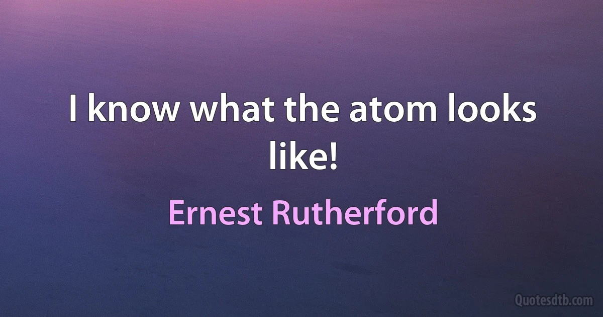 I know what the atom looks like! (Ernest Rutherford)