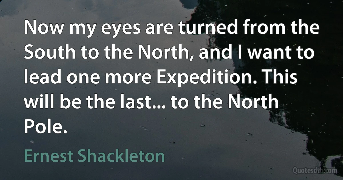 Now my eyes are turned from the South to the North, and I want to lead one more Expedition. This will be the last... to the North Pole. (Ernest Shackleton)