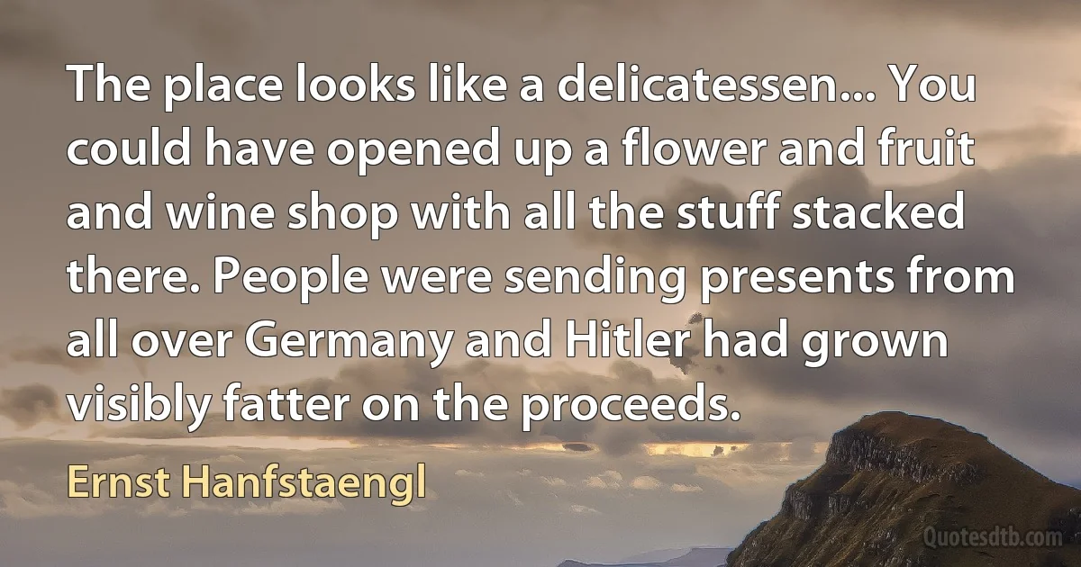 The place looks like a delicatessen... You could have opened up a flower and fruit and wine shop with all the stuff stacked there. People were sending presents from all over Germany and Hitler had grown visibly fatter on the proceeds. (Ernst Hanfstaengl)