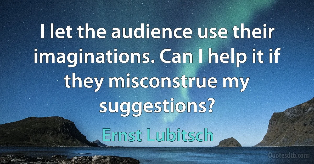 I let the audience use their imaginations. Can I help it if they misconstrue my suggestions? (Ernst Lubitsch)