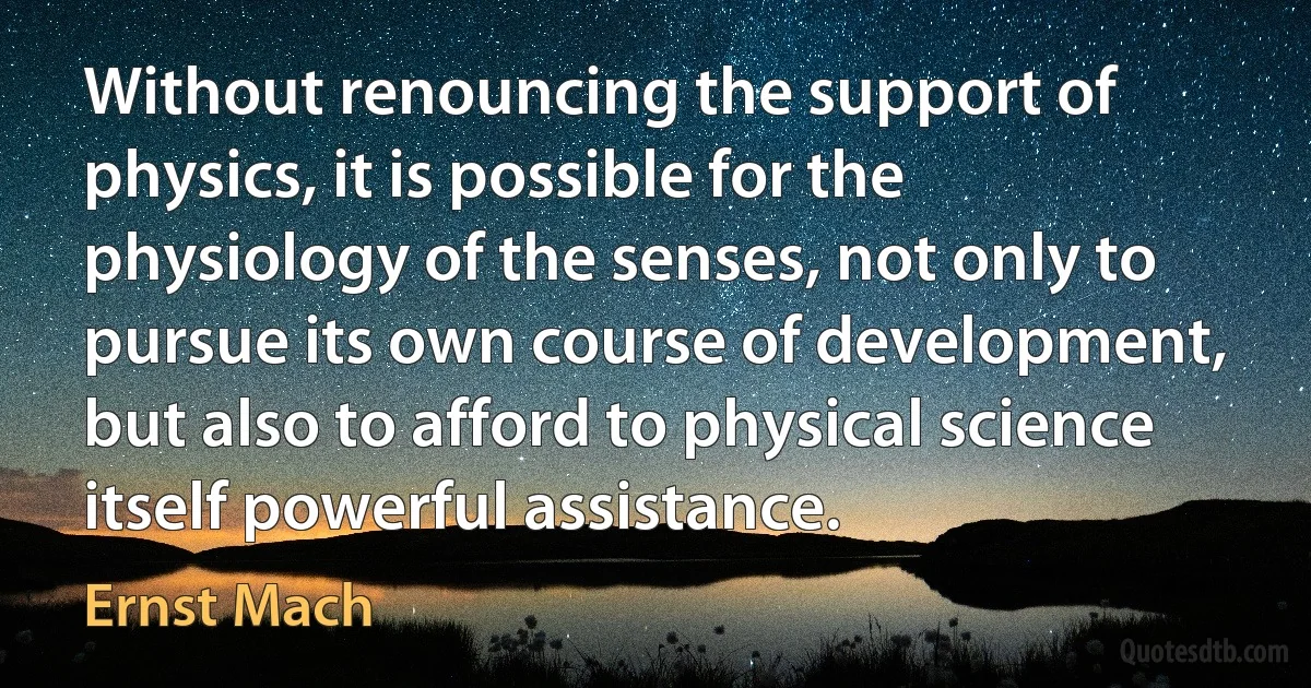 Without renouncing the support of physics, it is possible for the physiology of the senses, not only to pursue its own course of development, but also to afford to physical science itself powerful assistance. (Ernst Mach)