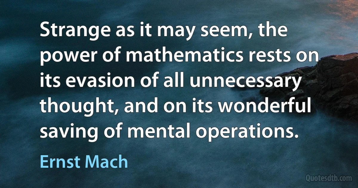 Strange as it may seem, the power of mathematics rests on its evasion of all unnecessary thought, and on its wonderful saving of mental operations. (Ernst Mach)