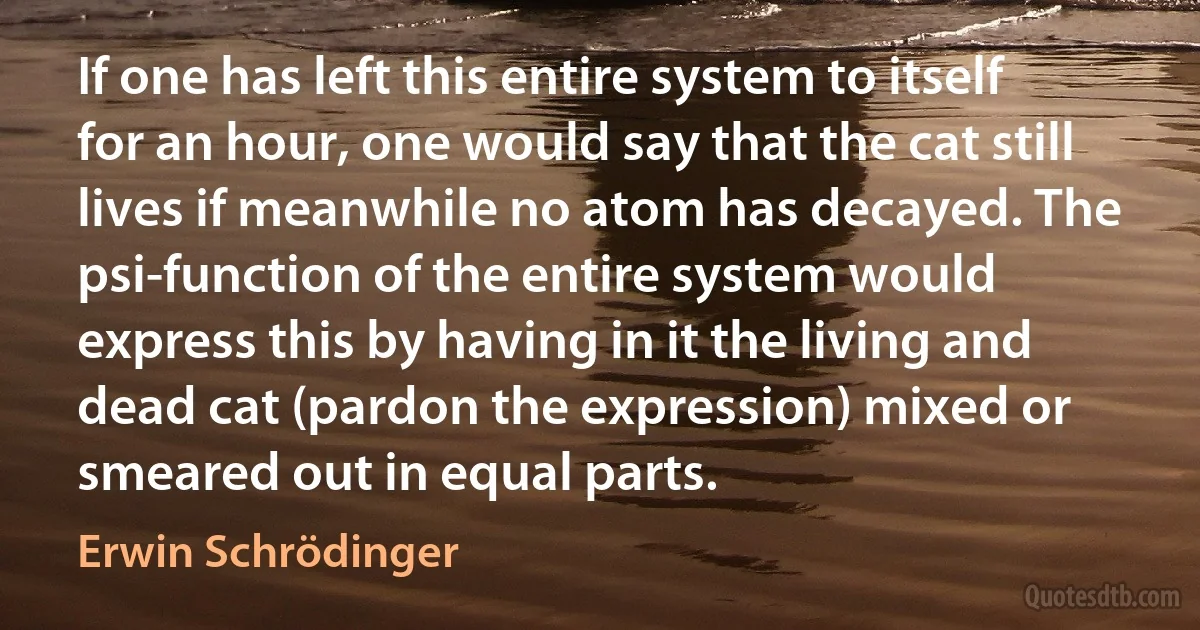 If one has left this entire system to itself for an hour, one would say that the cat still lives if meanwhile no atom has decayed. The psi-function of the entire system would express this by having in it the living and dead cat (pardon the expression) mixed or smeared out in equal parts. (Erwin Schrödinger)