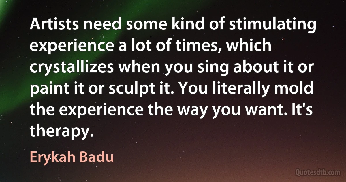 Artists need some kind of stimulating experience a lot of times, which crystallizes when you sing about it or paint it or sculpt it. You literally mold the experience the way you want. It's therapy. (Erykah Badu)