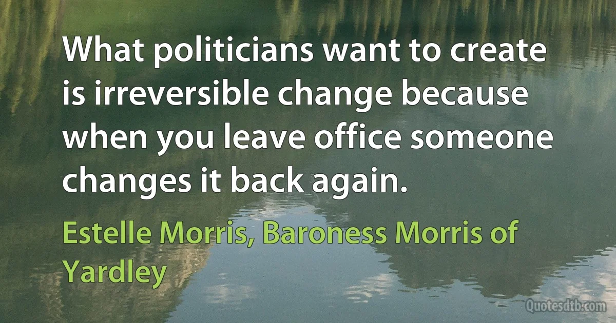 What politicians want to create is irreversible change because when you leave office someone changes it back again. (Estelle Morris, Baroness Morris of Yardley)