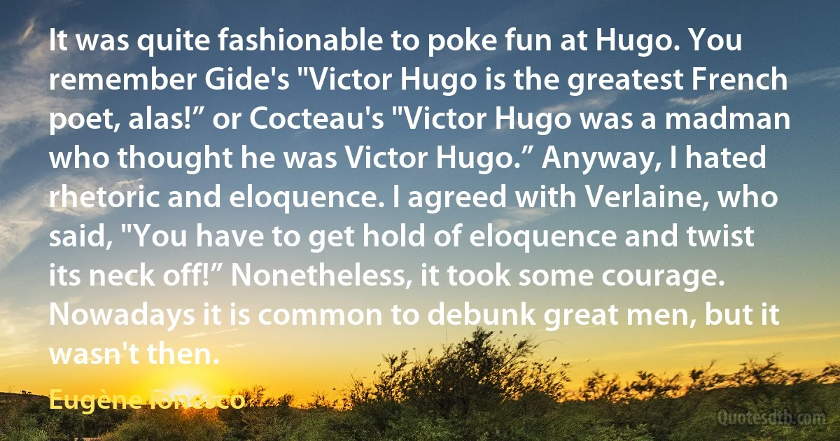 It was quite fashionable to poke fun at Hugo. You remember Gide's "Victor Hugo is the greatest French poet, alas!” or Cocteau's "Victor Hugo was a madman who thought he was Victor Hugo.” Anyway, I hated rhetoric and eloquence. I agreed with Verlaine, who said, "You have to get hold of eloquence and twist its neck off!” Nonetheless, it took some courage. Nowadays it is common to debunk great men, but it wasn't then. (Eugène Ionesco)