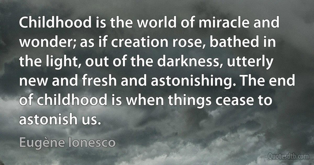 Childhood is the world of miracle and wonder; as if creation rose, bathed in the light, out of the darkness, utterly new and fresh and astonishing. The end of childhood is when things cease to astonish us. (Eugène Ionesco)