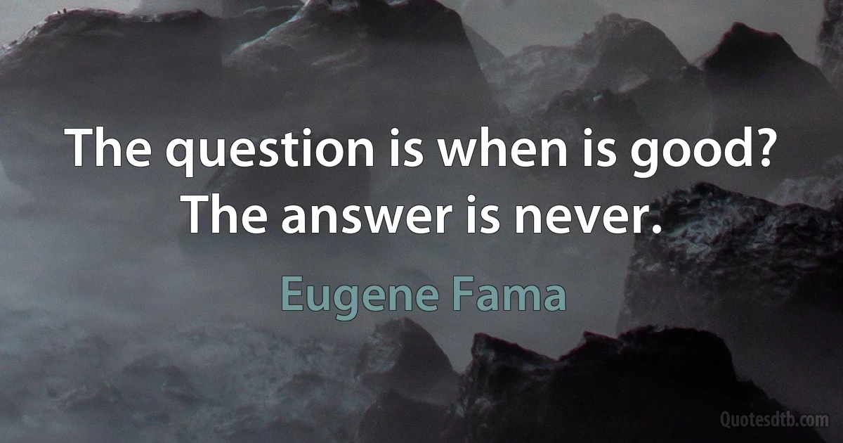 The question is when is good? The answer is never. (Eugene Fama)