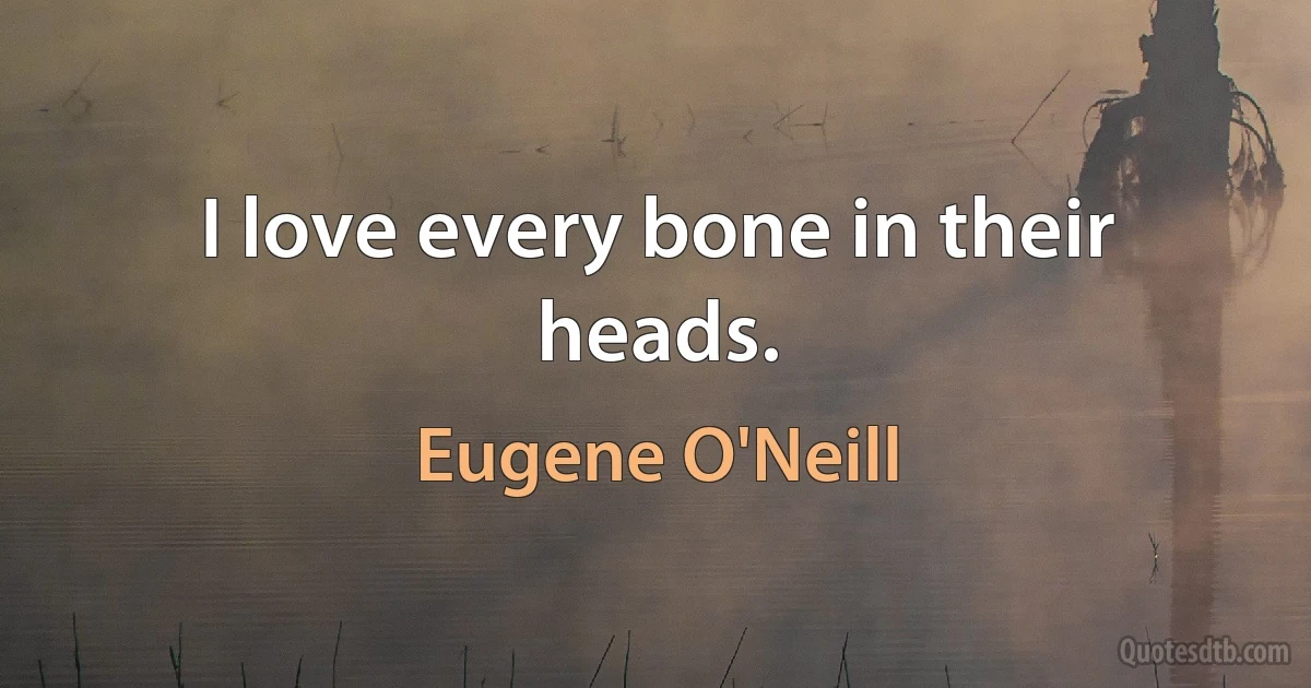 I love every bone in their heads. (Eugene O'Neill)