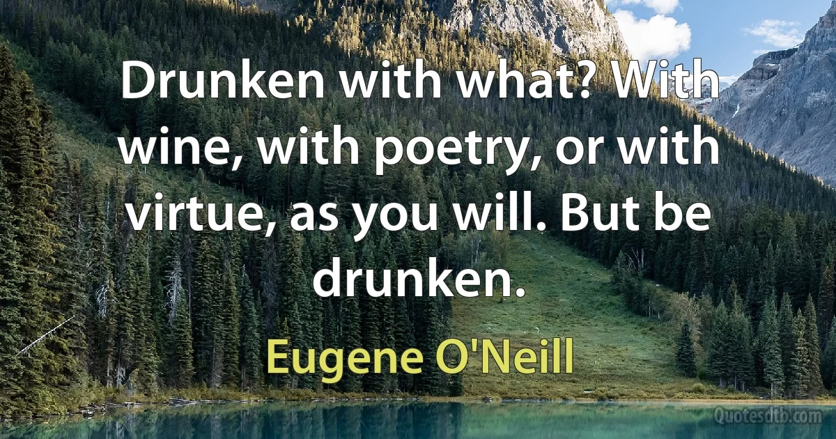 Drunken with what? With wine, with poetry, or with virtue, as you will. But be drunken. (Eugene O'Neill)