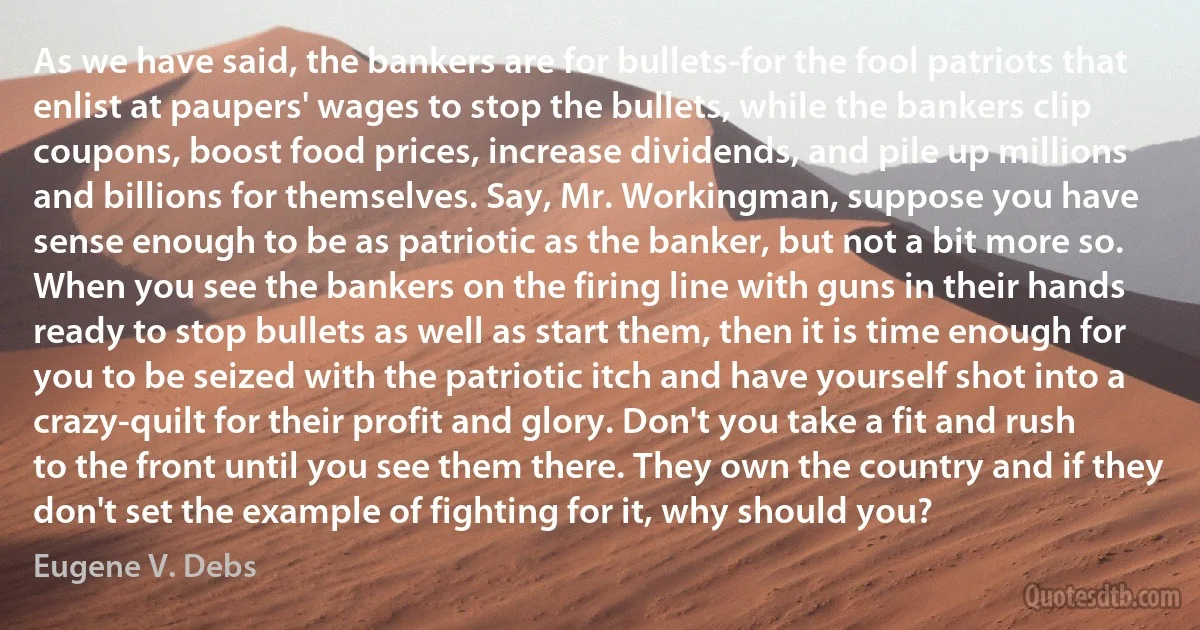 As we have said, the bankers are for bullets-for the fool patriots that enlist at paupers' wages to stop the bullets, while the bankers clip coupons, boost food prices, increase dividends, and pile up millions and billions for themselves. Say, Mr. Workingman, suppose you have sense enough to be as patriotic as the banker, but not a bit more so. When you see the bankers on the firing line with guns in their hands ready to stop bullets as well as start them, then it is time enough for you to be seized with the patriotic itch and have yourself shot into a crazy-quilt for their profit and glory. Don't you take a fit and rush to the front until you see them there. They own the country and if they don't set the example of fighting for it, why should you? (Eugene V. Debs)