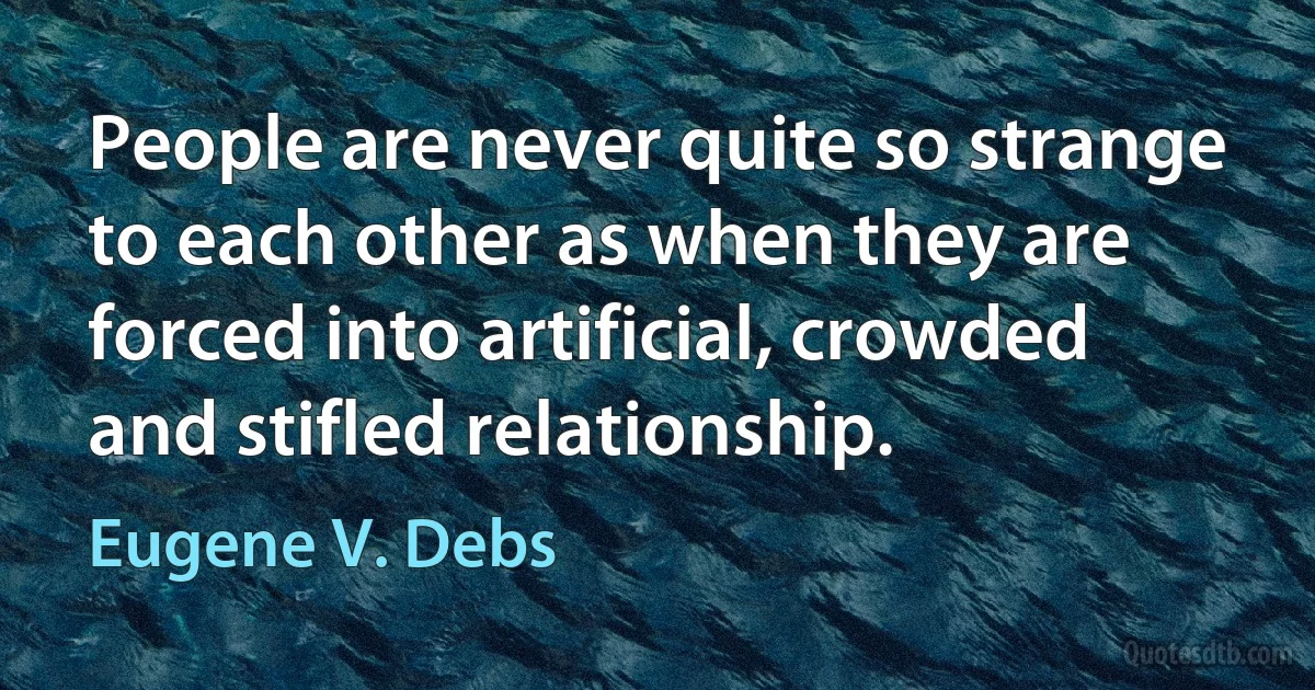 People are never quite so strange to each other as when they are forced into artificial, crowded and stifled relationship. (Eugene V. Debs)