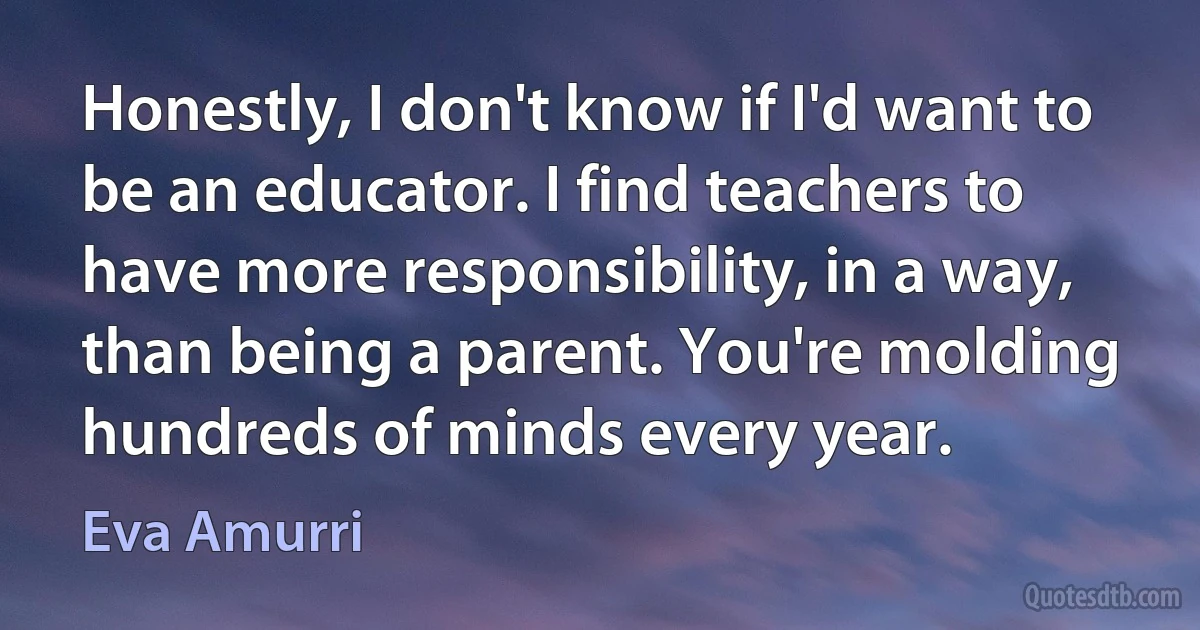 Honestly, I don't know if I'd want to be an educator. I find teachers to have more responsibility, in a way, than being a parent. You're molding hundreds of minds every year. (Eva Amurri)