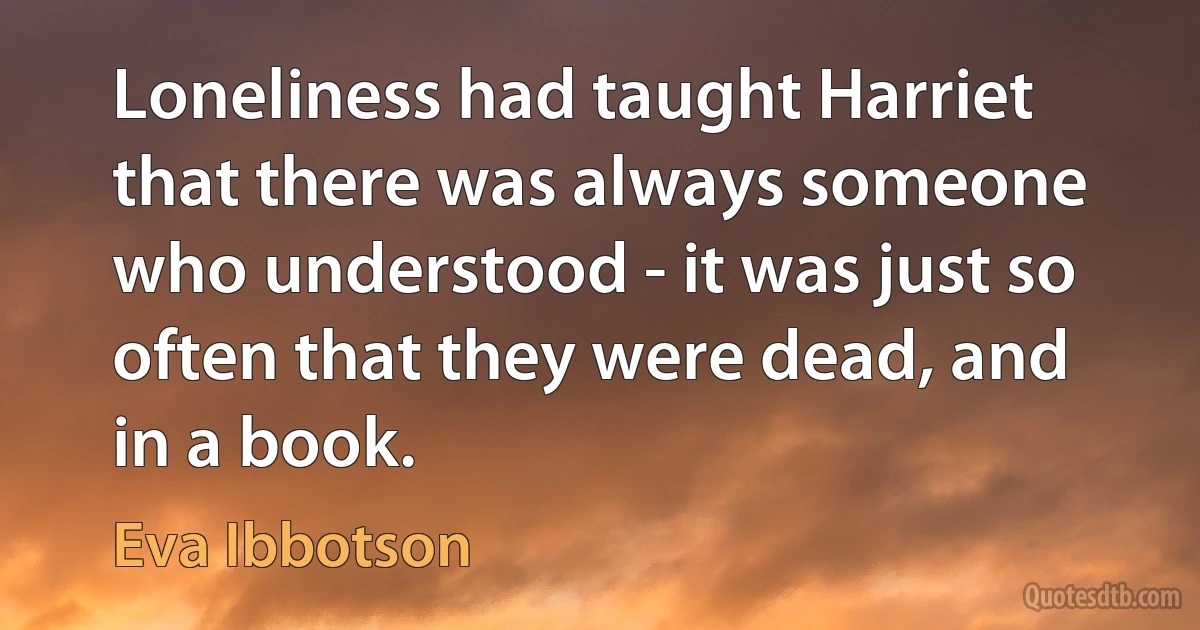 Loneliness had taught Harriet that there was always someone who understood - it was just so often that they were dead, and in a book. (Eva Ibbotson)