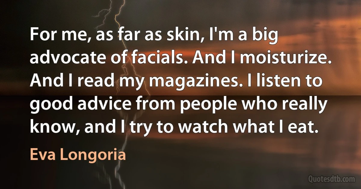 For me, as far as skin, I'm a big advocate of facials. And I moisturize. And I read my magazines. I listen to good advice from people who really know, and I try to watch what I eat. (Eva Longoria)