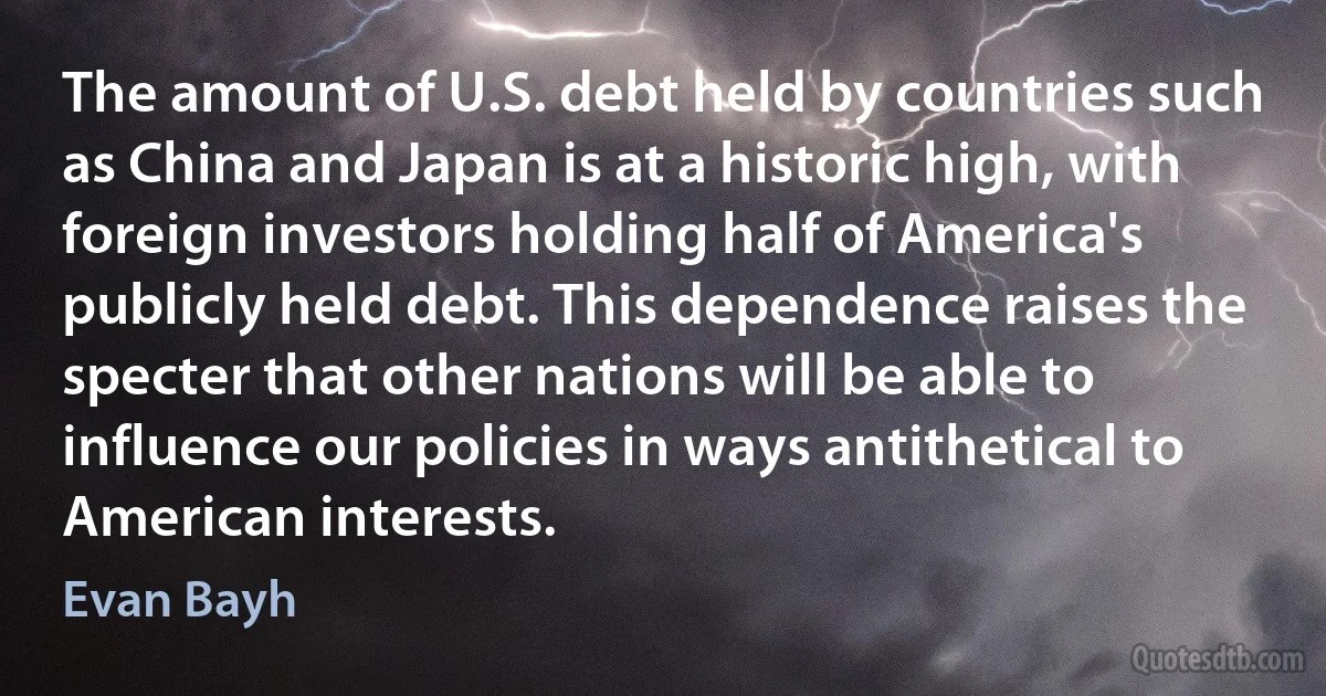 The amount of U.S. debt held by countries such as China and Japan is at a historic high, with foreign investors holding half of America's publicly held debt. This dependence raises the specter that other nations will be able to influence our policies in ways antithetical to American interests. (Evan Bayh)